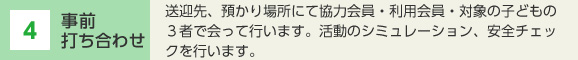 4 事前打ち合わせ 送迎先、預かり場所にて協力会員・利用会員・対象の子どもの3者で会って行います。活動のシミュレーション、安全チェックを行います