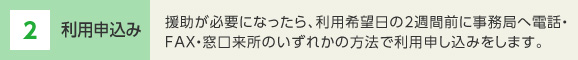 2 利用申込み 援助が必要になったら、利用希望日の2週間前に事務局へ電話・FAX・窓口来所のいずれかの方法で利用申し込みをします