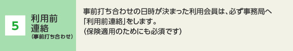 5 事前打ち合わせ （当日）利用会員は、「事前打ち合わせ票」に必要事項を記入して、当日用意します。子ども同席のうえ、活動場所にて事前打ち合わせをします。活動日時、場所、内容、注意事項（アレルギー等）、食事の有無、当日の連絡先、災害等緊急時の対応について「事前打ち合わせ票」に沿って話し合います。　（終了後）1時間の打ち合わせ終了後、協力会員へ利用料を支払います。（不成立の場合でも利用料の支払いがあります）利用会員は事務局へ成立の可否について連絡します。不成立の場合は、再度利用申し込みができます