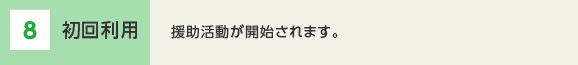 8 2回目以降の利用　前回と同じ活動の場合は、直接協力会員へ依頼し、事務局へ利用を報告します。前回と活動内容が異なる場合は、同じ協力会員への依頼でも再度事前打ち合わせが必要です