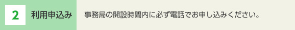 2 利用申込み 事務局の開設時間内に必ず電話でお申し込みください