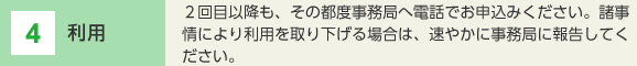 4 利用 2回目以降も、その都度事務局へ電話でお申込みください。諸事情により利用を取り下げる場合は、速やかに事務局に報告してください